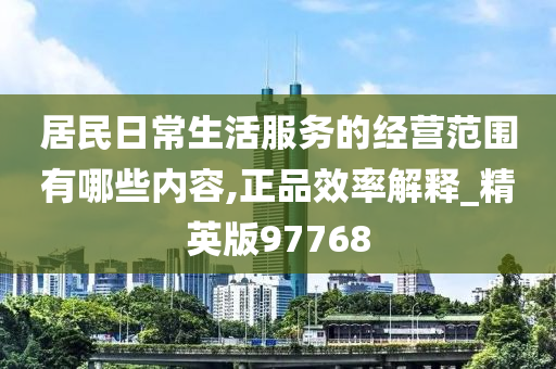 居民日常生活服务的经营范围有哪些内容,正品效率解释_精英版97768