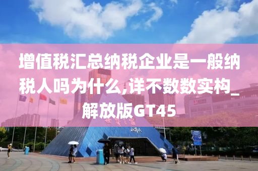 增值税汇总纳税企业是一般纳税人吗为什么,详不数数实构_解放版GT45