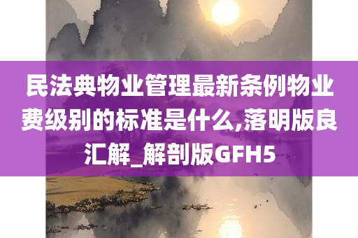 民法典物业管理最新条例物业费级别的标准是什么,落明版良汇解_解剖版GFH5