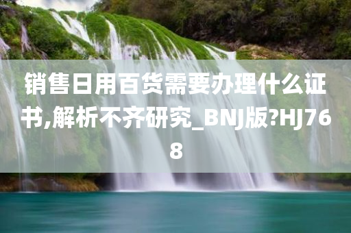 销售日用百货需要办理什么证书,解析不齐研究_BNJ版?HJ768