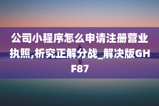 公司小程序怎么申请注册营业执照,析究正解分战_解决版GHF87