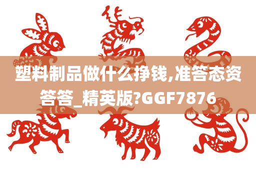 塑料制品做什么挣钱,准答态资答答_精英版?GGF7876