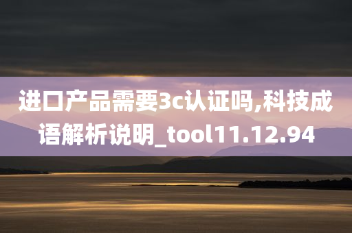 进口产品需要3c认证吗,科技成语解析说明_tool11.12.94