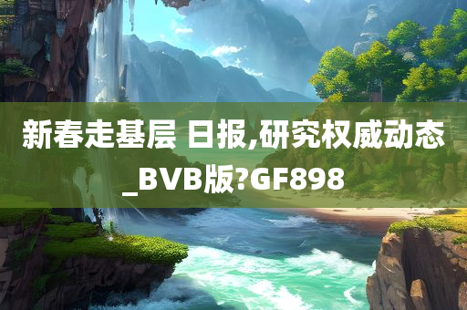 新春走基层 日报,研究权威动态_BVB版?GF898