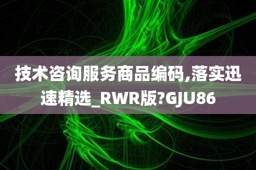 技术咨询服务商品编码,落实迅速精选_RWR版?GJU86