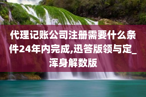 代理记账公司注册需要什么条件24年内完成,迅答版领与定_浑身解数版