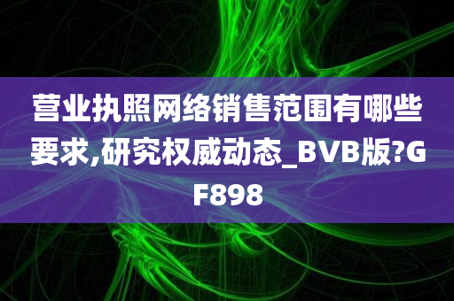 营业执照网络销售范围有哪些要求,研究权威动态_BVB版?GF898