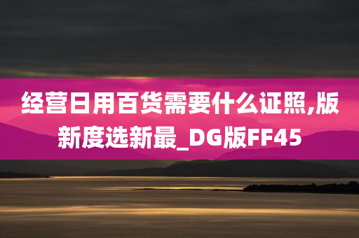 经营日用百货需要什么证照,版新度选新最_DG版FF45