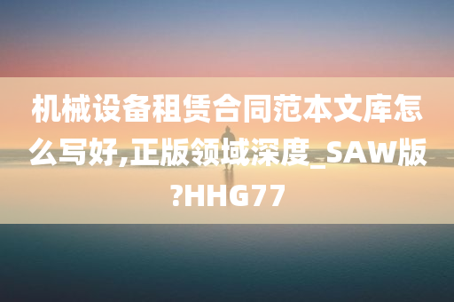 机械设备租赁合同范本文库怎么写好,正版领域深度_SAW版?HHG77