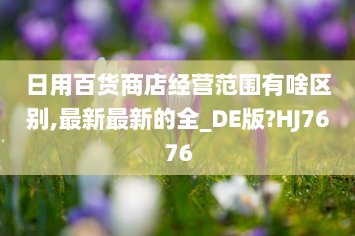 日用百货商店经营范围有啥区别,最新最新的全_DE版?HJ7676