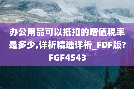 办公用品可以抵扣的增值税率是多少,详析精选详析_FDF版?FGF4543