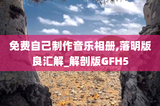 免费自己制作音乐相册,落明版良汇解_解剖版GFH5