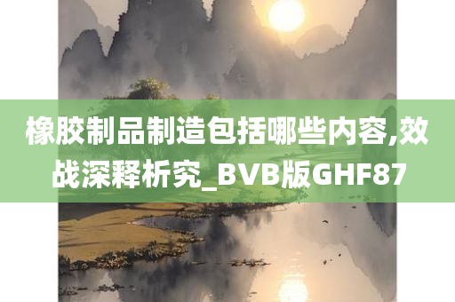 橡胶制品制造包括哪些内容,效战深释析究_BVB版GHF87