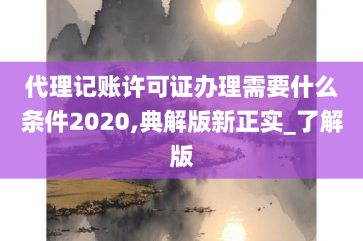 代理记账许可证办理需要什么条件2020,典解版新正实_了解版