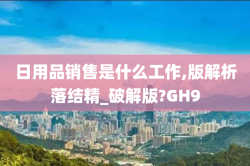 日用品销售是什么工作,版解析落结精_破解版?GH9