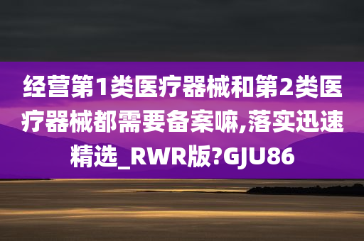 经营第1类医疗器械和第2类医疗器械都需要备案嘛,落实迅速精选_RWR版?GJU86