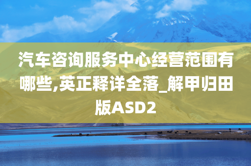 汽车咨询服务中心经营范围有哪些,英正释详全落_解甲归田版ASD2