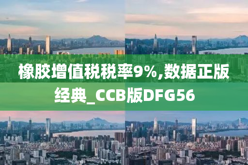 橡胶增值税税率9%,数据正版经典_CCB版DFG56