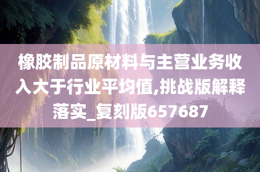 橡胶制品原材料与主营业务收入大于行业平均值,挑战版解释落实_复刻版657687