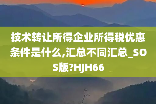 技术转让所得企业所得税优惠条件是什么,汇总不同汇总_SOS版?HJH66