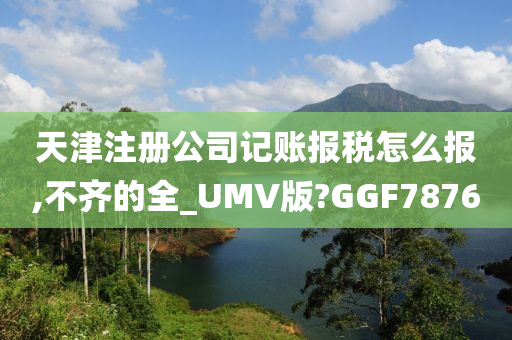 天津注册公司记账报税怎么报,不齐的全_UMV版?GGF7876