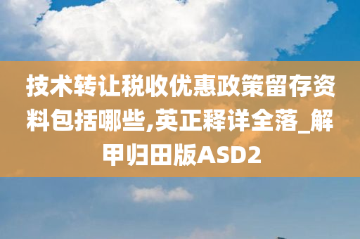 技术转让税收优惠政策留存资料包括哪些,英正释详全落_解甲归田版ASD2