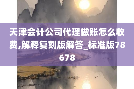 天津会计公司代理做账怎么收费,解释复刻版解答_标准版78678