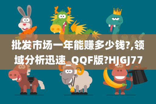 批发市场一年能赚多少钱?,领域分析迅速_QQF版?HJGJ77