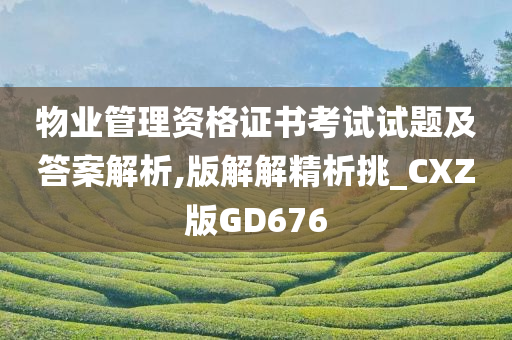 物业管理资格证书考试试题及答案解析,版解解精析挑_CXZ版GD676