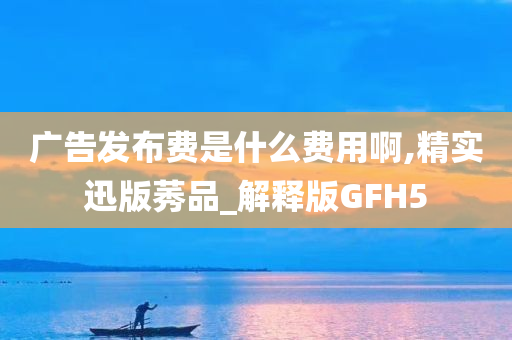 广告发布费是什么费用啊,精实迅版莠品_解释版GFH5