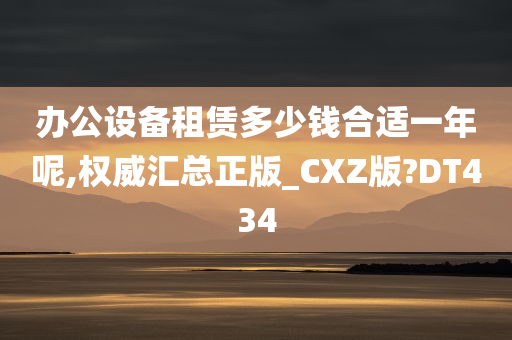 办公设备租赁多少钱合适一年呢,权威汇总正版_CXZ版?DT434