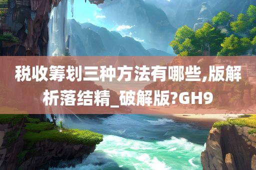 税收筹划三种方法有哪些,版解析落结精_破解版?GH9