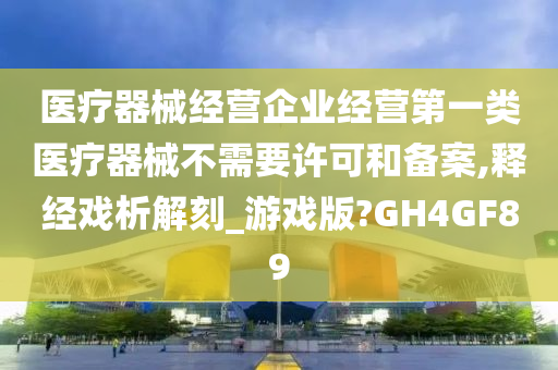 医疗器械经营企业经营第一类医疗器械不需要许可和备案,释经戏析解刻_游戏版?GH4GF89