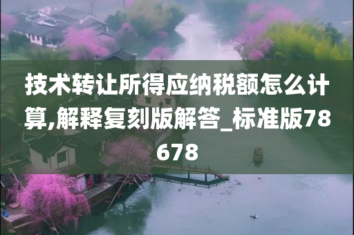 技术转让所得应纳税额怎么计算,解释复刻版解答_标准版78678