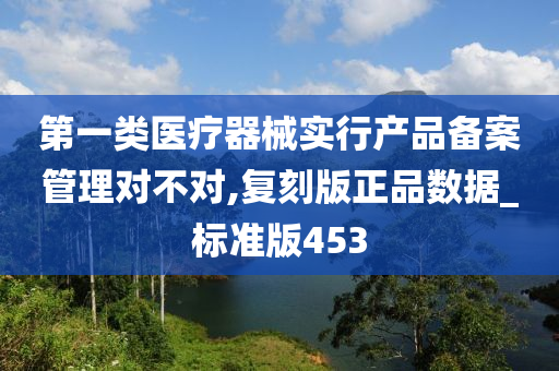 第一类医疗器械实行产品备案管理对不对,复刻版正品数据_标准版453