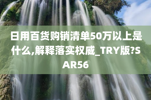 日用百货购销清单50万以上是什么,解释落实权威_TRY版?SAR56