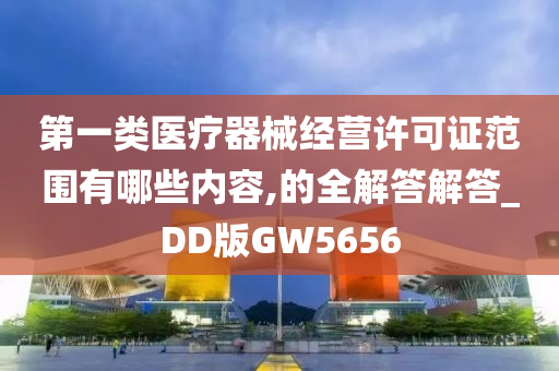 第一类医疗器械经营许可证范围有哪些内容,的全解答解答_DD版GW5656