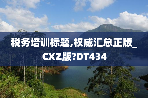 税务培训标题,权威汇总正版_CXZ版?DT434