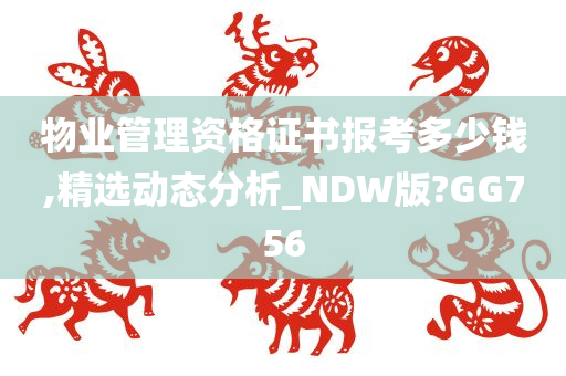 物业管理资格证书报考多少钱,精选动态分析_NDW版?GG756