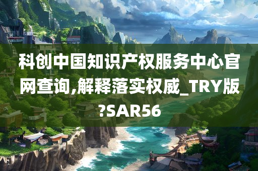 科创中国知识产权服务中心官网查询,解释落实权威_TRY版?SAR56