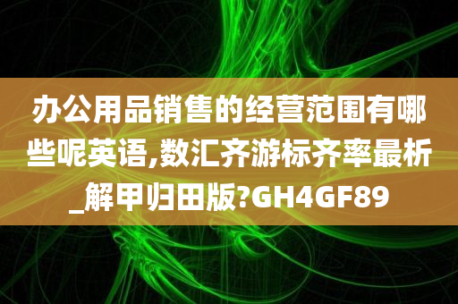 办公用品销售的经营范围有哪些呢英语,数汇齐游标齐率最析_解甲归田版?GH4GF89