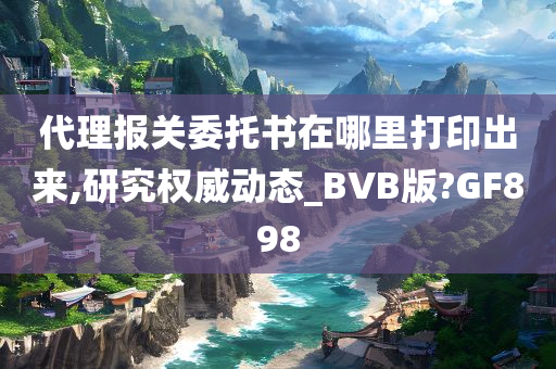 代理报关委托书在哪里打印出来,研究权威动态_BVB版?GF898