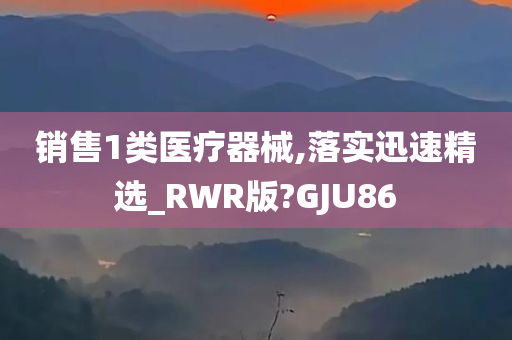 销售1类医疗器械,落实迅速精选_RWR版?GJU86