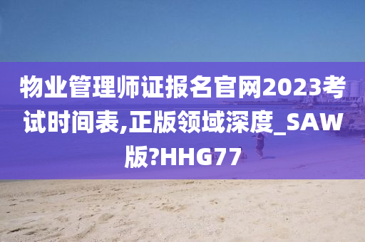 物业管理师证报名官网2023考试时间表,正版领域深度_SAW版?HHG77