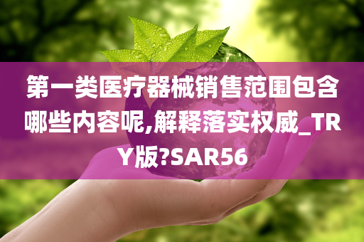 第一类医疗器械销售范围包含哪些内容呢,解释落实权威_TRY版?SAR56