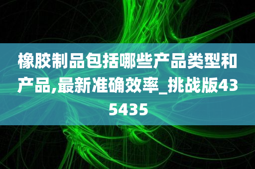 橡胶制品包括哪些产品类型和产品,最新准确效率_挑战版435435