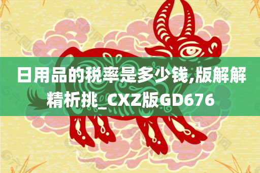 日用品的税率是多少钱,版解解精析挑_CXZ版GD676