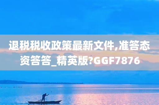 退税税收政策最新文件,准答态资答答_精英版?GGF7876