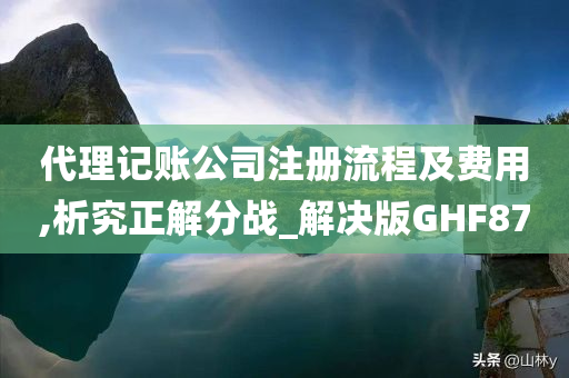 代理记账公司注册流程及费用,析究正解分战_解决版GHF87