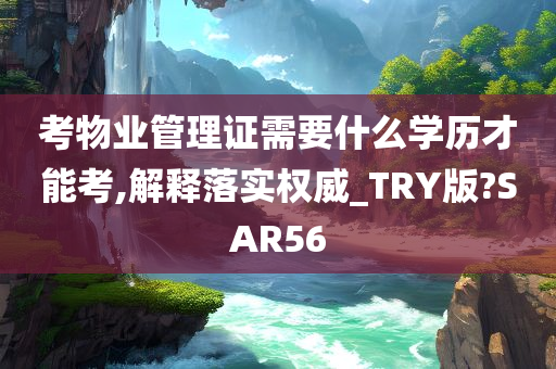 考物业管理证需要什么学历才能考,解释落实权威_TRY版?SAR56